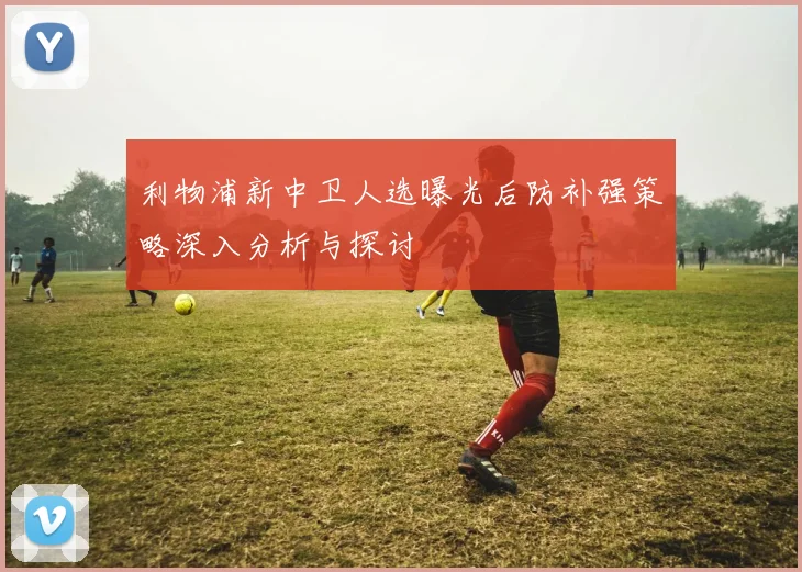 利物浦新中卫人选曝光后防补强策略深入分析与探讨