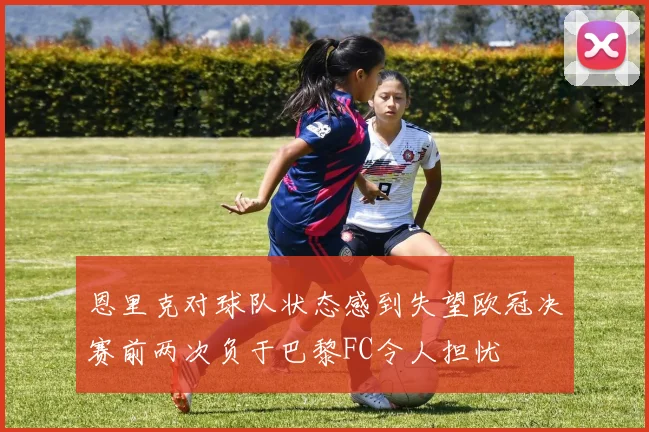 恩里克对球队状态感到失望欧冠决赛前两次负于巴黎FC令人担忧