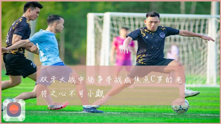 双牙大战中场争夺战成焦点C罗的老将之心不可小觑