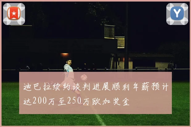 迪巴拉续约谈判进展顺利年薪预计达200万至250万欧加奖金