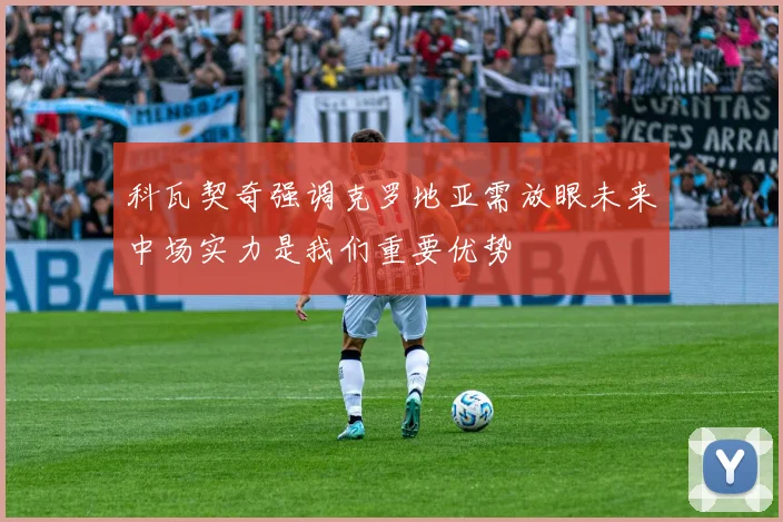 科瓦契奇强调克罗地亚需放眼未来中场实力是我们重要优势