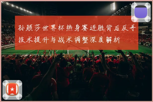 孙颖莎世界杯热身赛连胜背后反手技术提升与战术调整深度解析