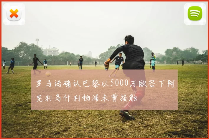 罗马诺确认巴黎以5000万欧签下阿克利乌什利物浦未曾接触