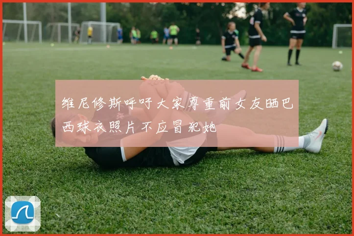 维尼修斯呼吁大家尊重前女友晒巴西球衣照片不应冒犯她