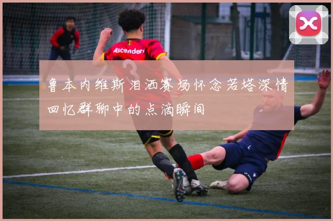 鲁本内维斯泪洒赛场怀念若塔深情回忆群聊中的点滴瞬间