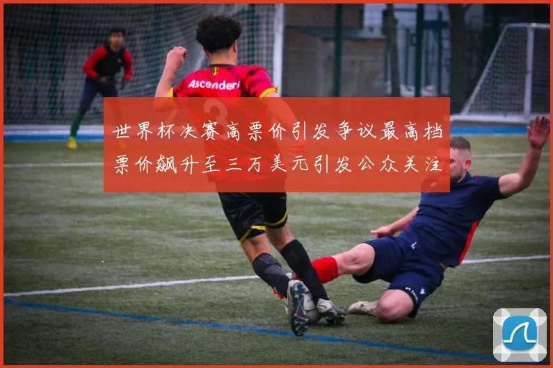 世界杯决赛高票价引发争议最高档票价飙升至三万美元引发公众关注