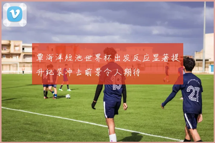 覃海洋短池世界杯出发反应显著提升纪录冲击前景令人期待