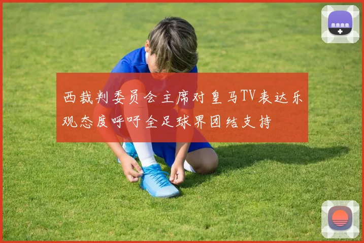 西裁判委员会主席对皇马TV表达乐观态度呼吁全足球界团结支持