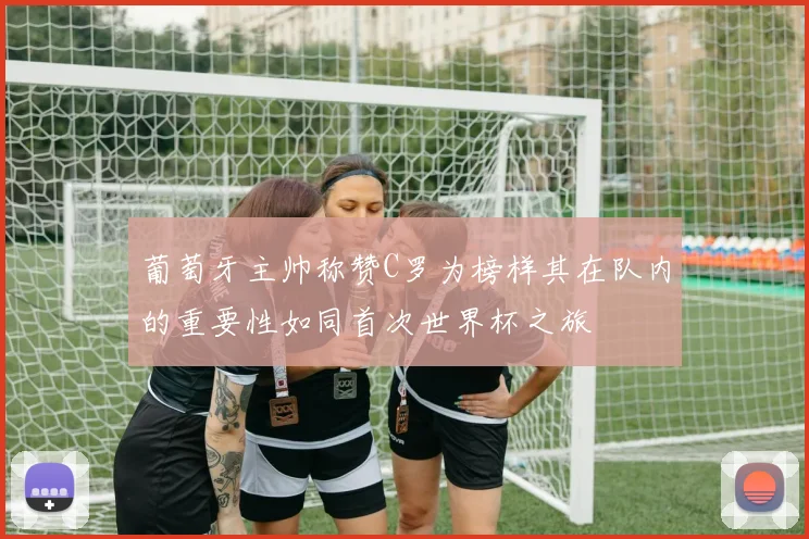 葡萄牙主帅称赞C罗为榜样其在队内的重要性如同首次世界杯之旅