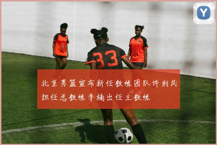 北京男篮宣布新任教练团队许利民担任总教练李楠出任主教练