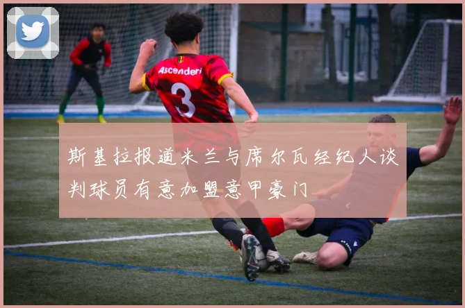 斯基拉报道米兰与席尔瓦经纪人谈判球员有意加盟意甲豪门
