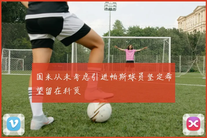 国米从未考虑引进帕斯球员坚定希望留在科莫