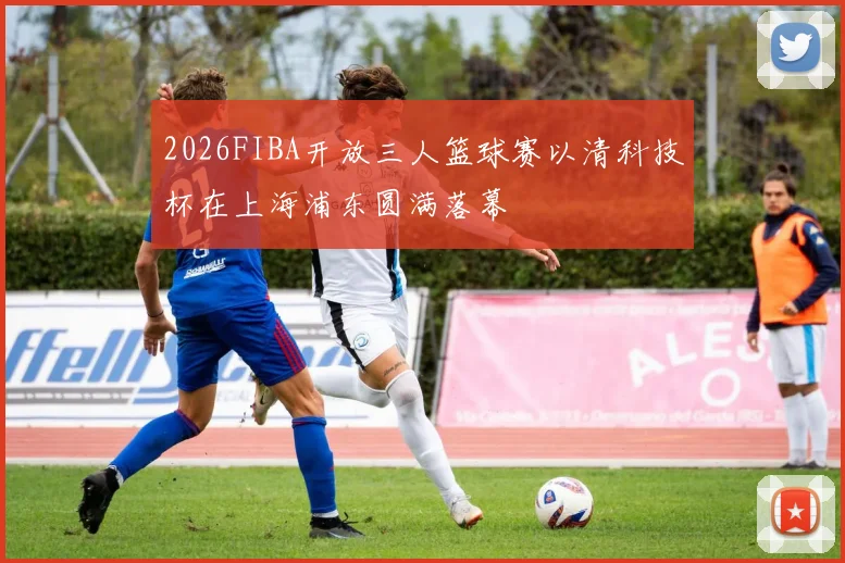 2026FIBA开放三人篮球赛以清科技杯在上海浦东圆满落幕