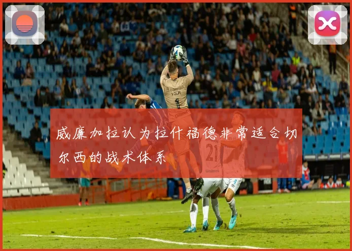 威廉加拉认为拉什福德非常适合切尔西的战术体系