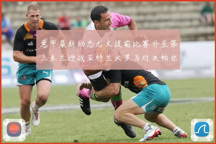 意甲最新动态尤文提前比赛升至第三米兰迎战亚特兰大罗马对决帕尔马