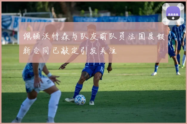 佩顿沃特森与队友前队员法国度假新合同已敲定引发关注