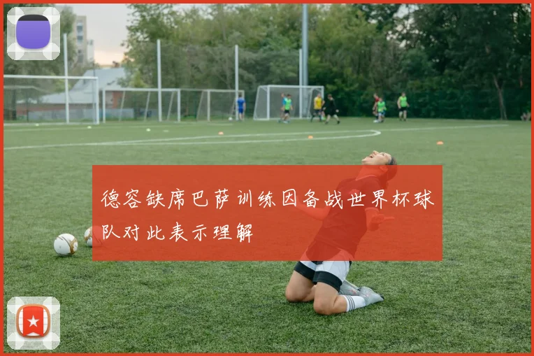 德容缺席巴萨训练因备战世界杯球队对此表示理解