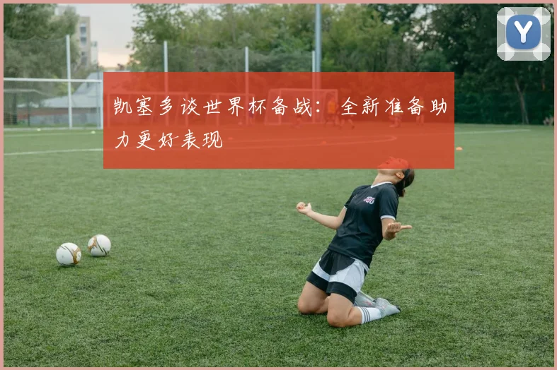 凯塞多谈世界杯备战：全新准备助力更好表现