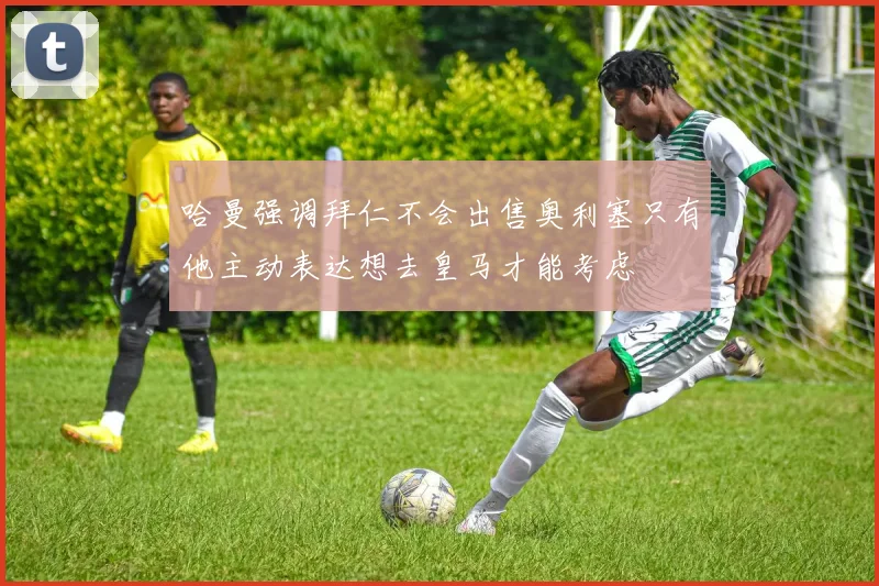 哈曼强调拜仁不会出售奥利塞只有他主动表达想去皇马才能考虑