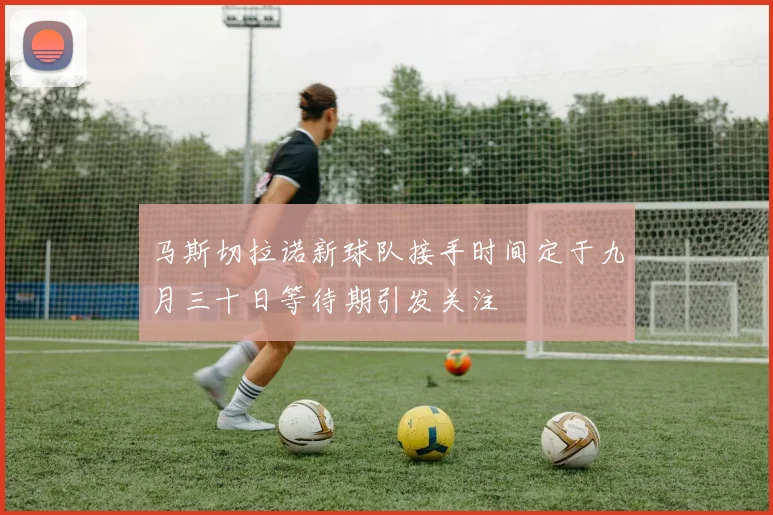 马斯切拉诺新球队接手时间定于九月三十日等待期引发关注