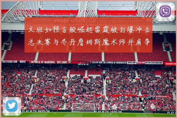文班如预言般崛起雷霆被打爆冲击总决赛与乔丹詹姆斯魔术师并肩争首冠
