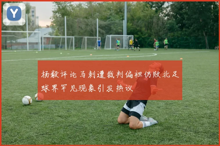 杨毅评论马刺遭裁判偏袒仍败北足球界罕见现象引发热议