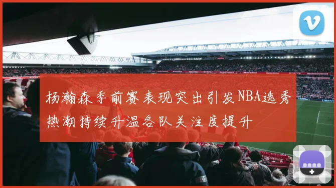 杨瀚森季前赛表现突出引发NBA选秀热潮持续升温各队关注度提升